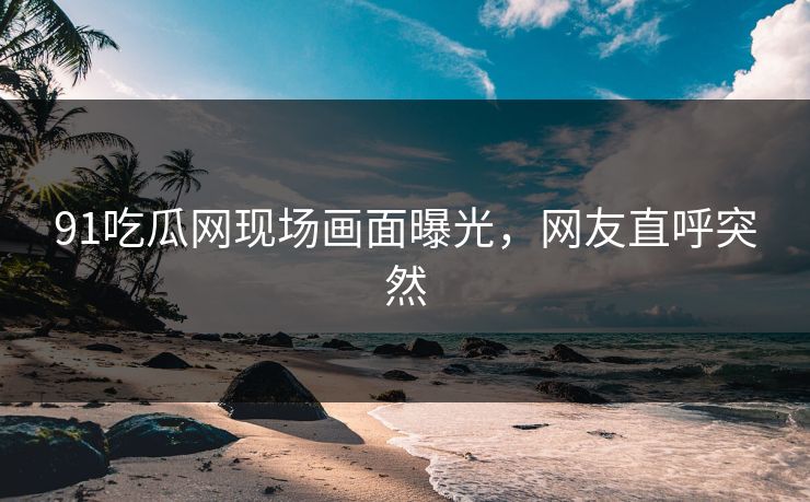 91吃瓜网现场画面曝光，网友直呼突然