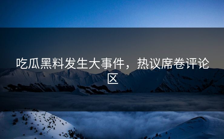 吃瓜黑料发生大事件，热议席卷评论区