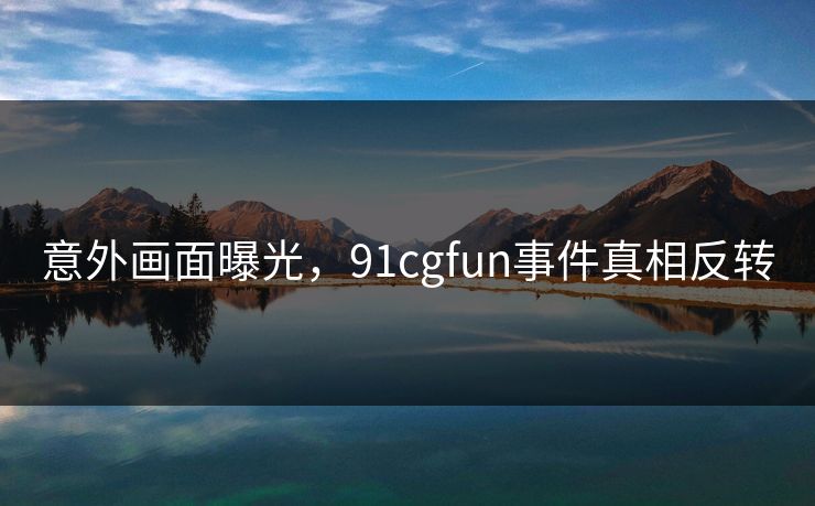 意外画面曝光，91cgfun事件真相反转