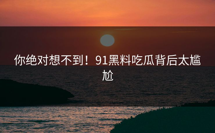 你绝对想不到！91黑料吃瓜背后太尴尬