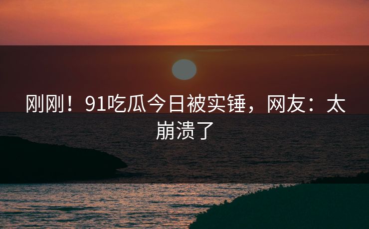 刚刚！91吃瓜今日被实锤，网友：太崩溃了