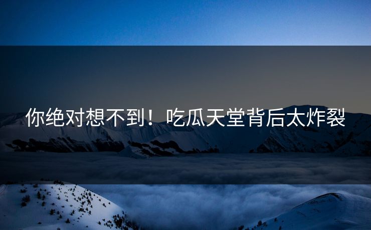 你绝对想不到！吃瓜天堂背后太炸裂