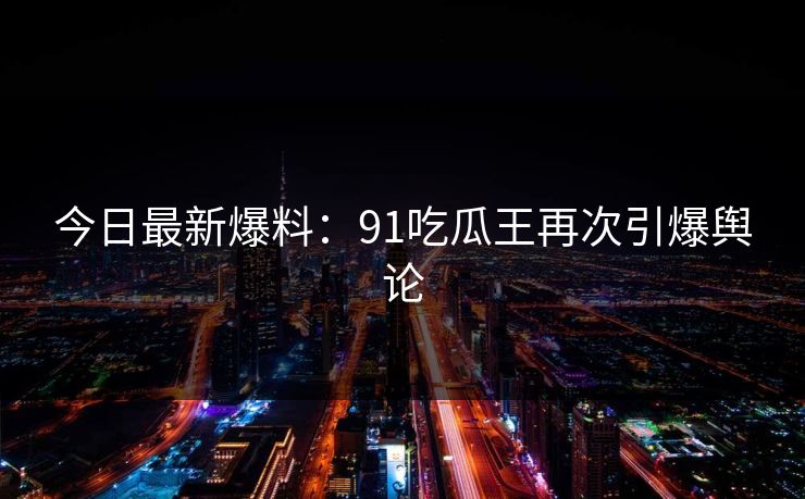 今日最新爆料：91吃瓜王再次引爆舆论