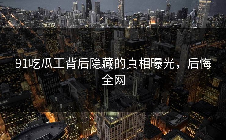 91吃瓜王背后隐藏的真相曝光，后悔全网