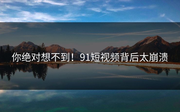你绝对想不到！91短视频背后太崩溃