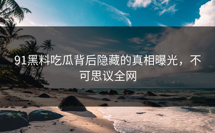 91黑料吃瓜背后隐藏的真相曝光，不可思议全网