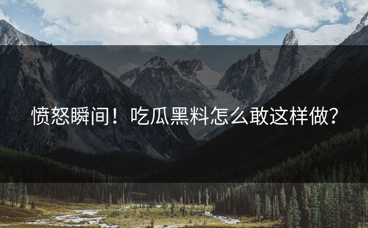 愤怒瞬间！吃瓜黑料怎么敢这样做？