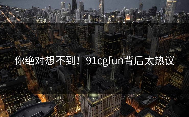 你绝对想不到！91cgfun背后太热议