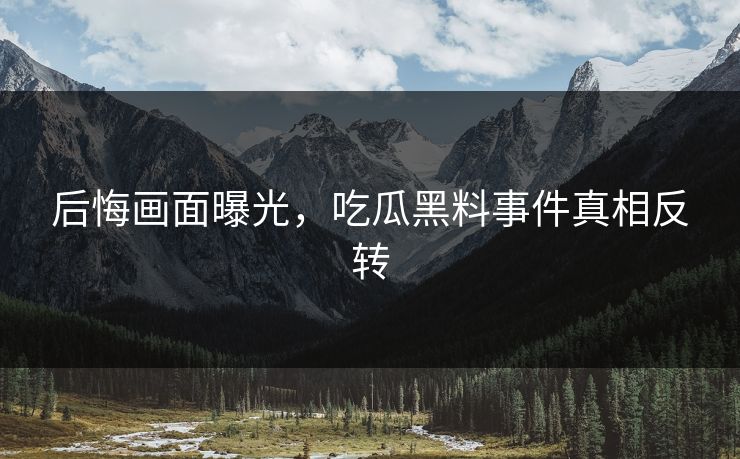 后悔画面曝光，吃瓜黑料事件真相反转