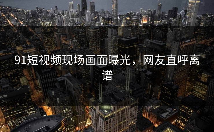 91短视频现场画面曝光，网友直呼离谱
