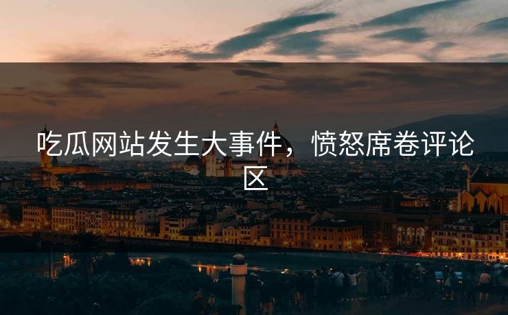 吃瓜网站发生大事件，愤怒席卷评论区