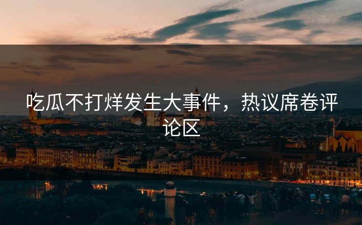 吃瓜不打烊发生大事件，热议席卷评论区