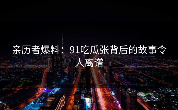 亲历者爆料：91吃瓜张背后的故事令人离谱