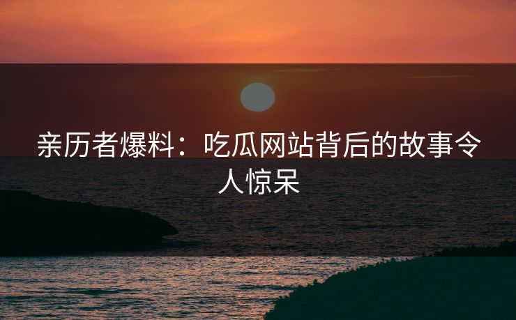 亲历者爆料：吃瓜网站背后的故事令人惊呆