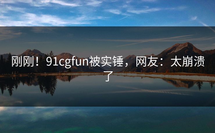 刚刚！91cgfun被实锤，网友：太崩溃了