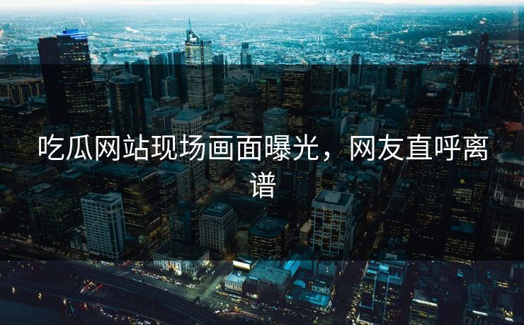 吃瓜网站现场画面曝光，网友直呼离谱