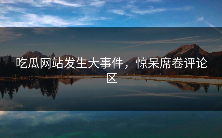 吃瓜网站发生大事件，惊呆席卷评论区
