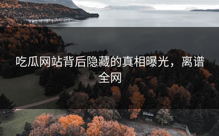 吃瓜网站背后隐藏的真相曝光，离谱全网