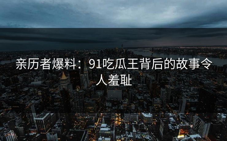 亲历者爆料：91吃瓜王背后的故事令人羞耻