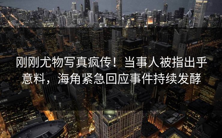 刚刚尤物写真疯传！当事人被指出乎意料，海角紧急回应事件持续发酵