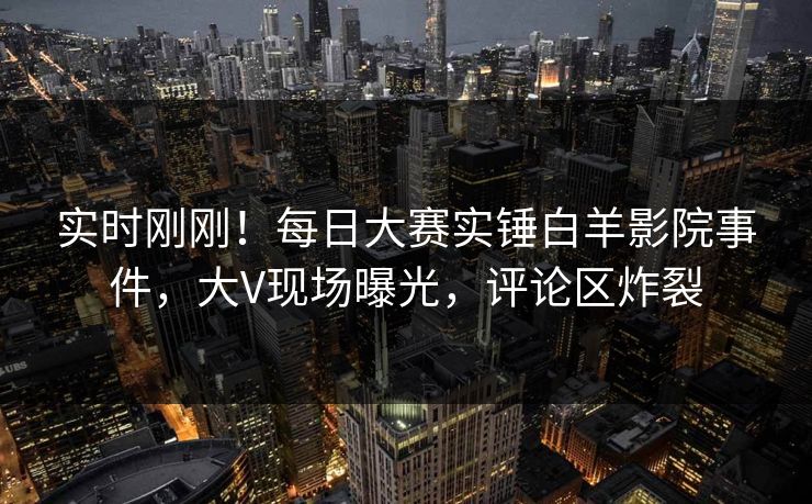 实时刚刚！每日大赛实锤白羊影院事件，大V现场曝光，评论区炸裂