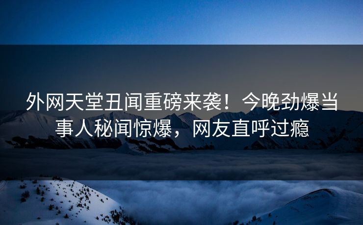 外网天堂丑闻重磅来袭！今晚劲爆当事人秘闻惊爆，网友直呼过瘾