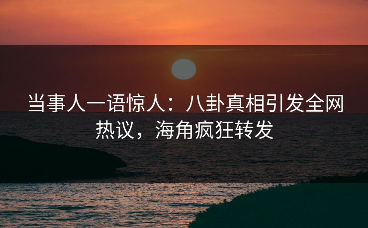 当事人一语惊人：八卦真相引发全网热议，海角疯狂转发