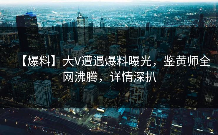 【爆料】大V遭遇爆料曝光，鉴黄师全网沸腾，详情深扒