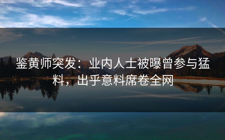 鉴黄师突发：业内人士被曝曾参与猛料，出乎意料席卷全网