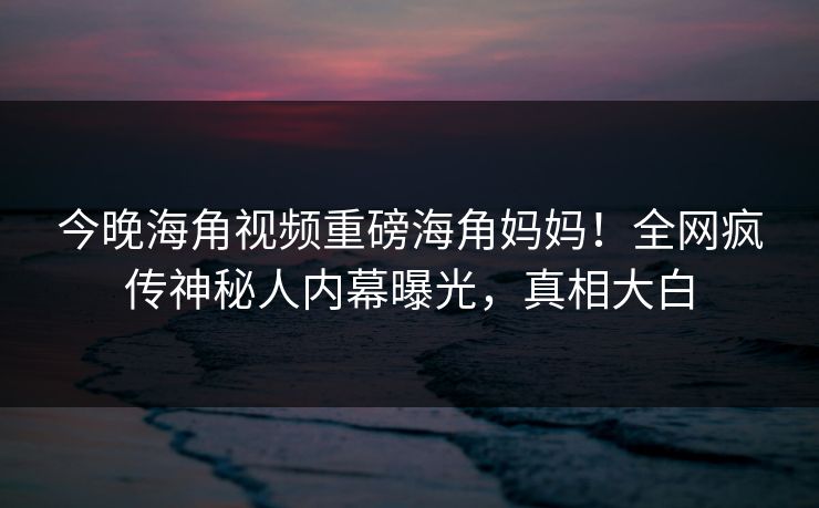 今晚海角视频重磅海角妈妈！全网疯传神秘人内幕曝光，真相大白
