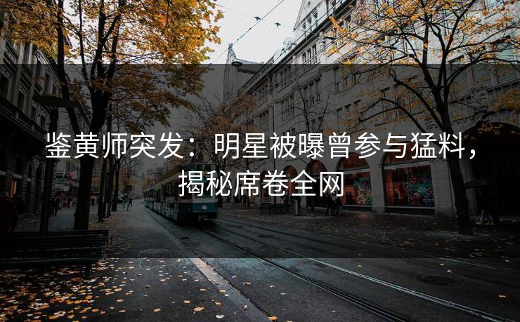 鉴黄师突发：明星被曝曾参与猛料，揭秘席卷全网