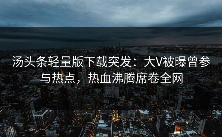 汤头条轻量版下载突发：大V被曝曾参与热点，热血沸腾席卷全网