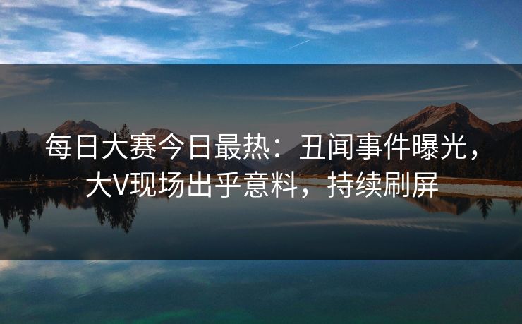 每日大赛今日最热：丑闻事件曝光，大V现场出乎意料，持续刷屏