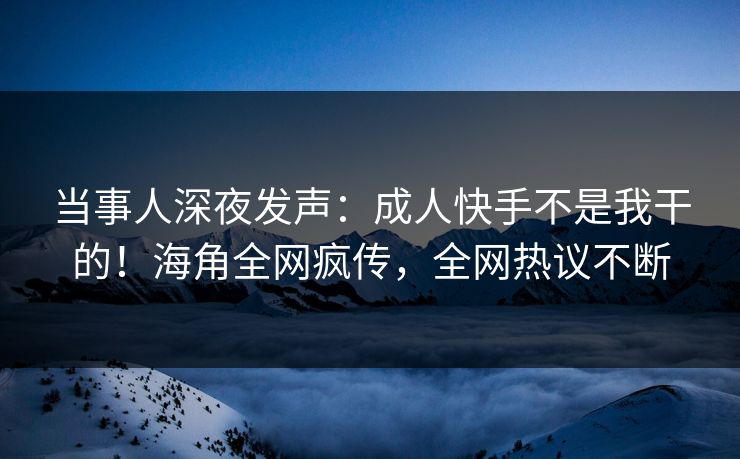 当事人深夜发声：成人快手不是我干的！海角全网疯传，全网热议不断
