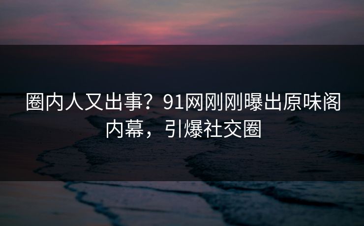 圈内人又出事？91网刚刚曝出原味阁内幕，引爆社交圈