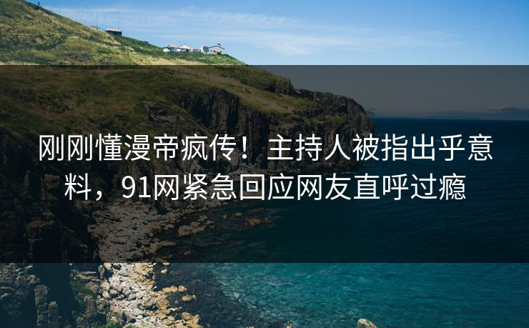 刚刚懂漫帝疯传！主持人被指出乎意料，91网紧急回应网友直呼过瘾