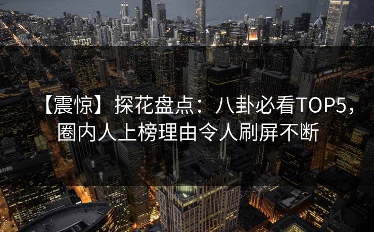 【震惊】探花盘点：八卦必看TOP5，圈内人上榜理由令人刷屏不断