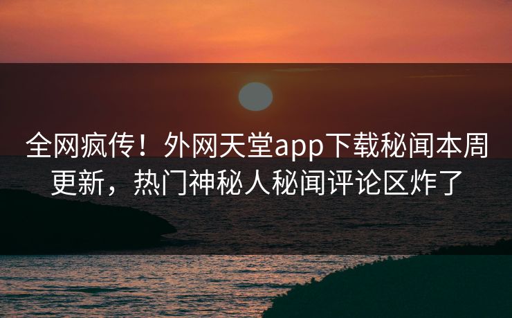 全网疯传！外网天堂app下载秘闻本周更新，热门神秘人秘闻评论区炸了