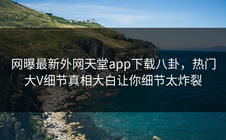 网曝最新外网天堂app下载八卦，热门大V细节真相大白让你细节太炸裂