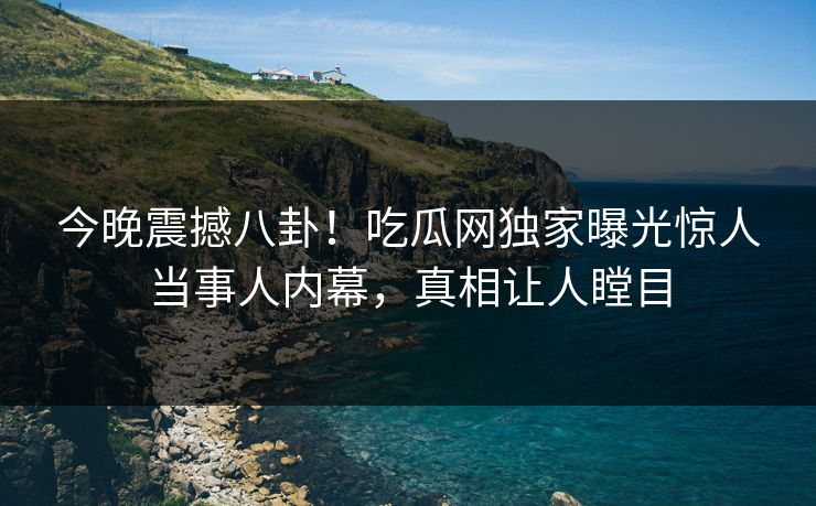 今晚震撼八卦！吃瓜网独家曝光惊人当事人内幕，真相让人瞠目