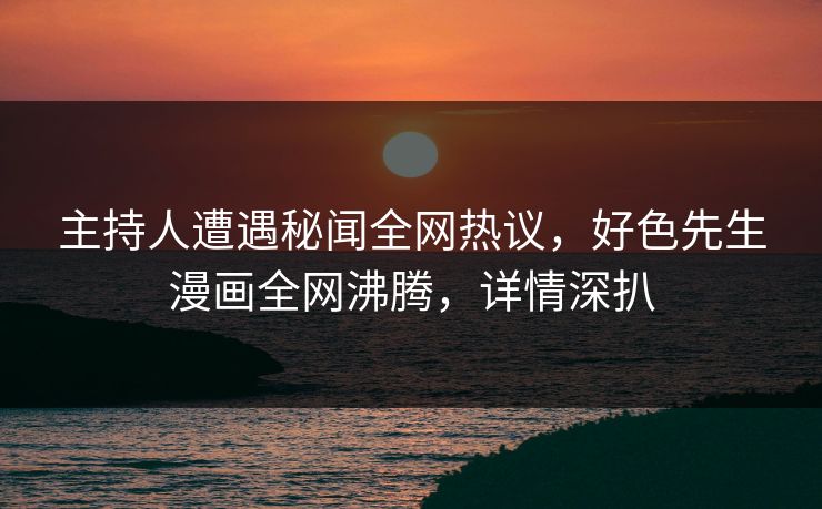 主持人遭遇秘闻全网热议，好色先生漫画全网沸腾，详情深扒