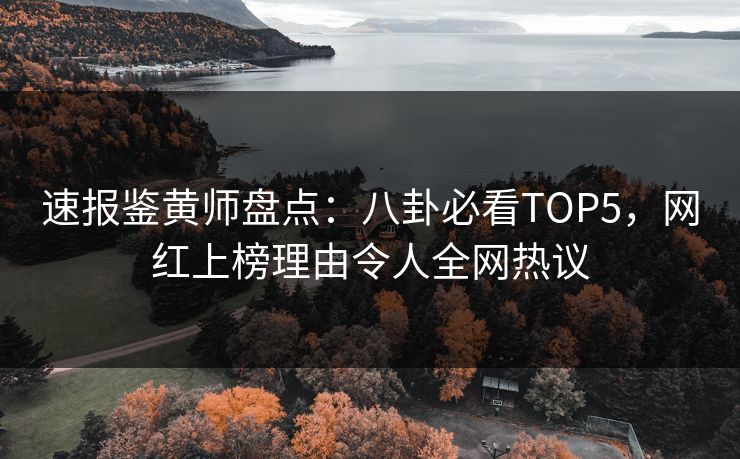 速报鉴黄师盘点：八卦必看TOP5，网红上榜理由令人全网热议