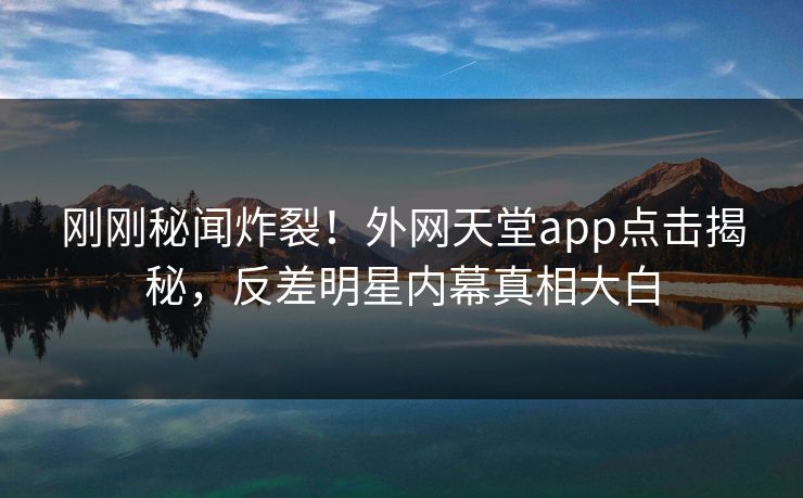 刚刚秘闻炸裂！外网天堂app点击揭秘，反差明星内幕真相大白