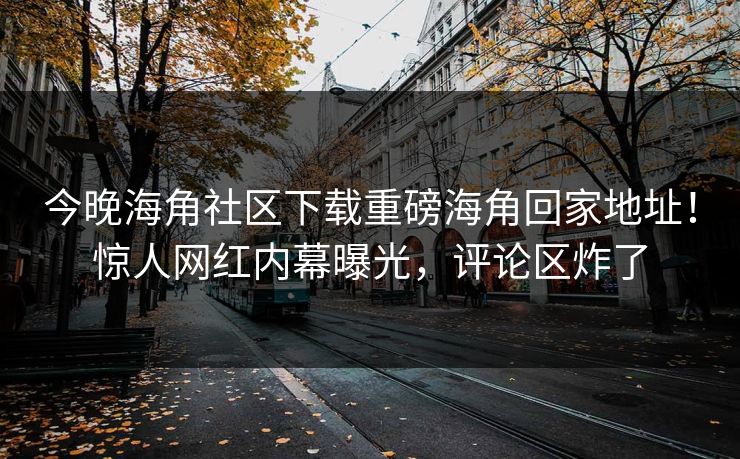 今晚海角社区下载重磅海角回家地址！惊人网红内幕曝光，评论区炸了
