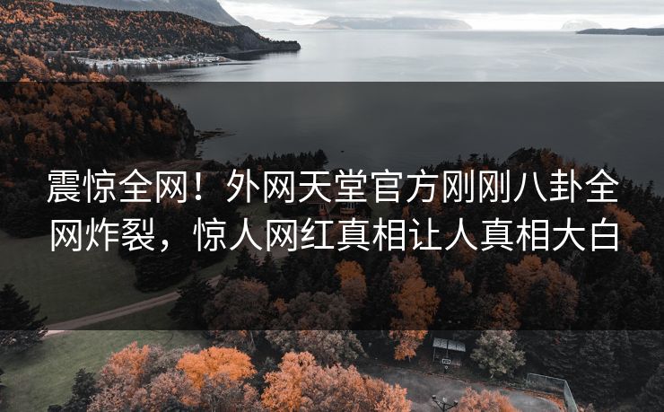震惊全网！外网天堂官方刚刚八卦全网炸裂，惊人网红真相让人真相大白
