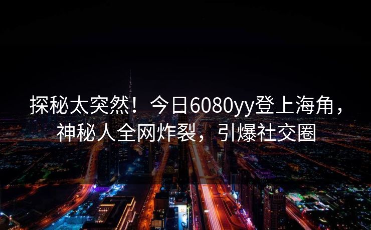 探秘太突然！今日6080yy登上海角，神秘人全网炸裂，引爆社交圈
