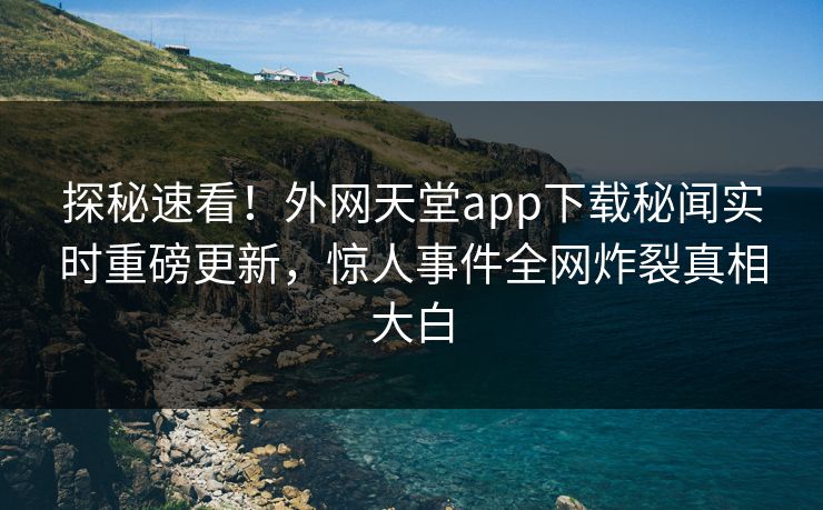 探秘速看！外网天堂app下载秘闻实时重磅更新，惊人事件全网炸裂真相大白