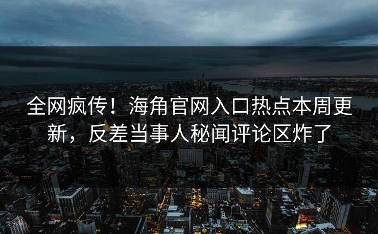 全网疯传！海角官网入口热点本周更新，反差当事人秘闻评论区炸了