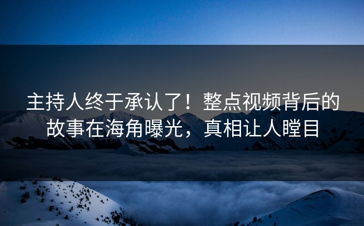 主持人终于承认了！整点视频背后的故事在海角曝光，真相让人瞠目