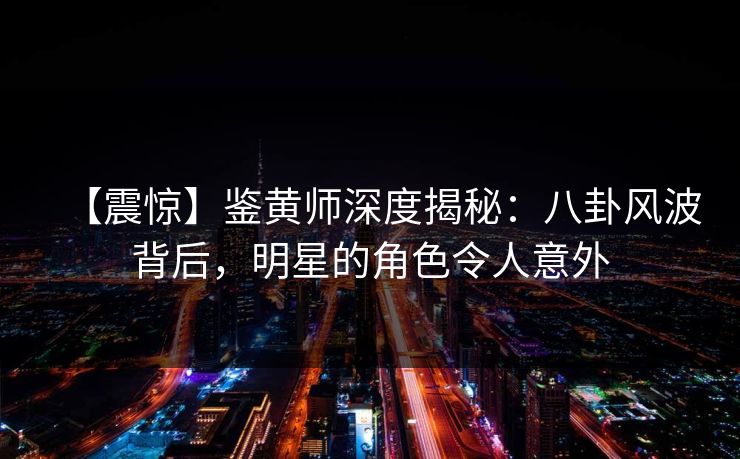 【震惊】鉴黄师深度揭秘：八卦风波背后，明星的角色令人意外